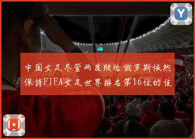 中国女足尽管两度败给俄罗斯依然保持FIFA女足世界排名第16位的佳绩