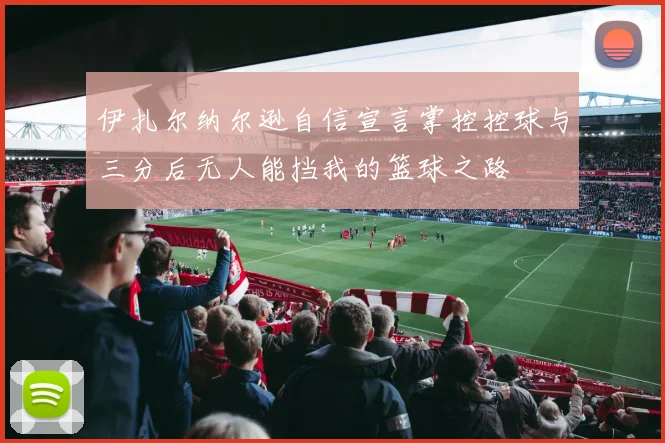 伊扎尔纳尔逊自信宣言掌控控球与三分后无人能挡我的篮球之路